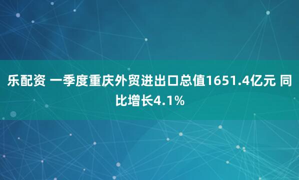 乐配资 一季度重庆外贸进出口总值1651.4亿元 同比增长4.1%