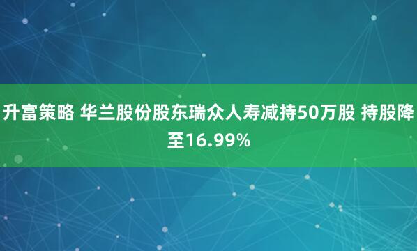 升富策略 华兰股份股东瑞众人寿减持50万股 持股降至16.99%