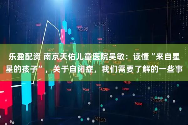 乐盈配资 南京天佑儿童医院吴敏：读懂“来自星星的孩子”，关于自闭症，我们需要了解的一些事