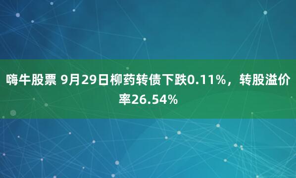 嗨牛股票 9月29日柳药转债下跌0.11%，转股溢价率26.54%