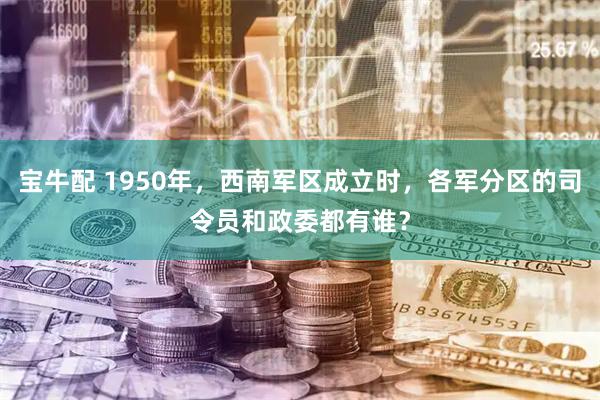 宝牛配 1950年,西南军区成立时,各军分区的司令员和政委都有谁?
