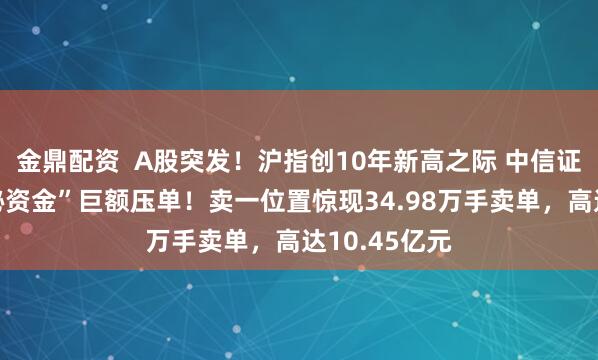 金鼎配资  A股突发！沪指创10年新高之际 中信证券再遭“神秘资金”巨额压单！卖一位置惊现34.98万手卖单，高达10.45亿元