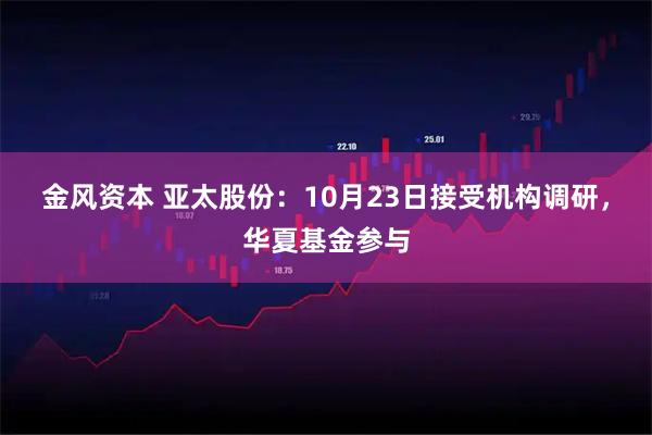 金风资本 亚太股份：10月23日接受机构调研，华夏基金参与