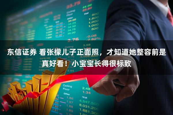 东信证券 看张檬儿子正面照，才知道她整容前是真好看！小宝宝长得很标致