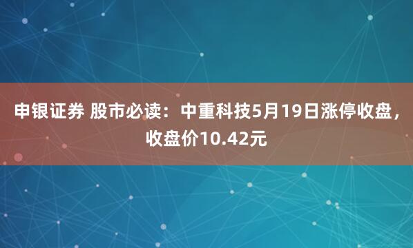 申银证券 股市必读：中重科技5月19日涨停收盘，收盘价10.42元