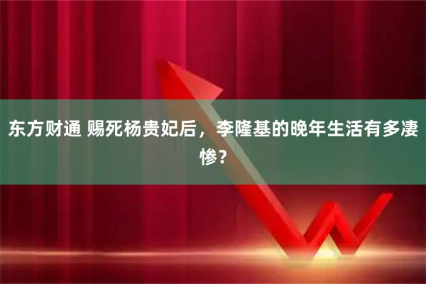 东方财通 赐死杨贵妃后，李隆基的晚年生活有多凄惨？