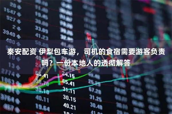 秦安配资 伊犁包车游，司机的食宿需要游客负责吗？一份本地人的透彻解答