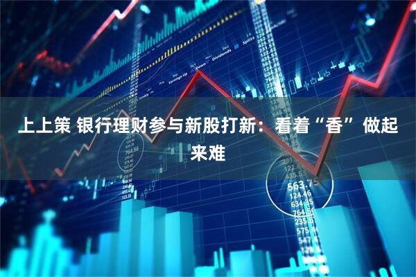 上上策 银行理财参与新股打新：看着“香” 做起来难